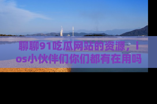 聊聊91吃瓜网站的资源，ios小伙伴们你们都有在用吗？