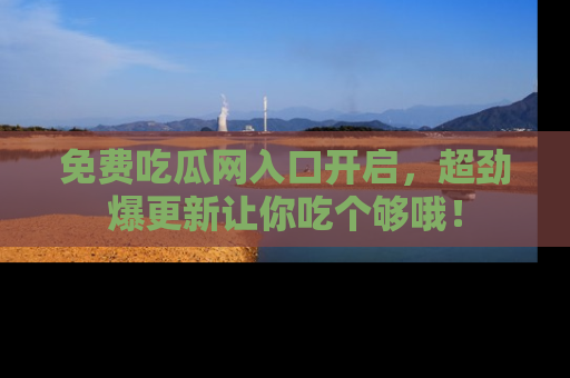 免费吃瓜网入口开启,超劲爆更新让你吃个够哦!