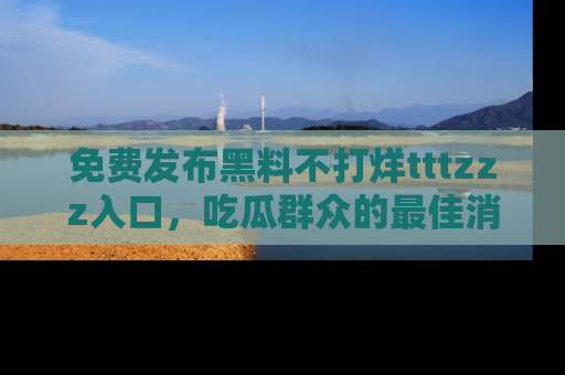免费发布黑料不打烊tttzzz入口,吃瓜群众的最佳消息平台!