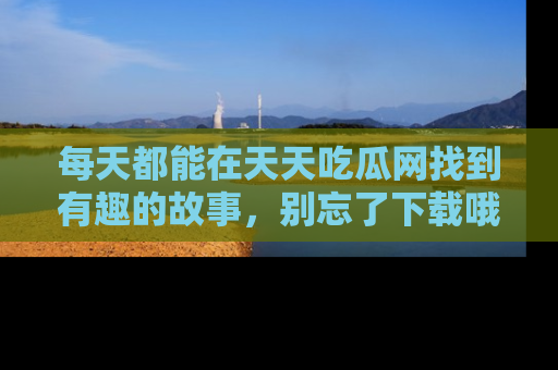 每天都能在天天吃瓜网找到有趣的故事，别忘了下载哦！