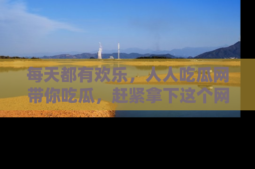 每天都有欢乐，人人吃瓜网带你吃瓜，赶紧拿下这个网址与地址吧！