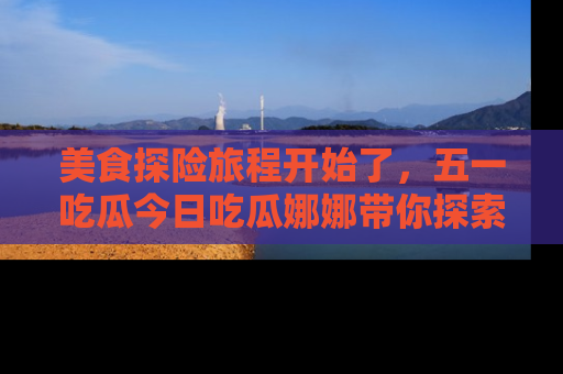 美食探险旅程开始了，五一吃瓜今日吃瓜娜娜带你探索精彩首页线路。