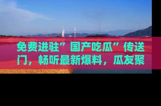 免费进驻”国产吃瓜”传送门,畅听最新爆料,瓜友聚集地等你!