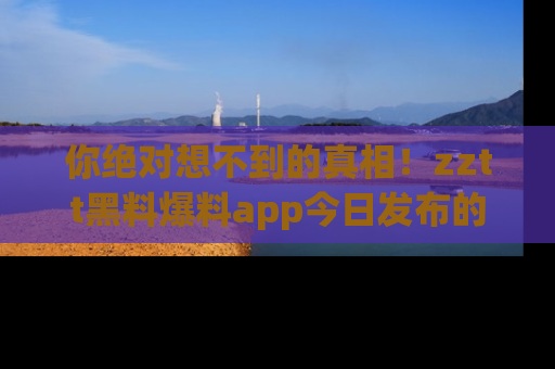 你绝对想不到的真相！zztt黑料爆料app今日发布的黑料让人叫绝！