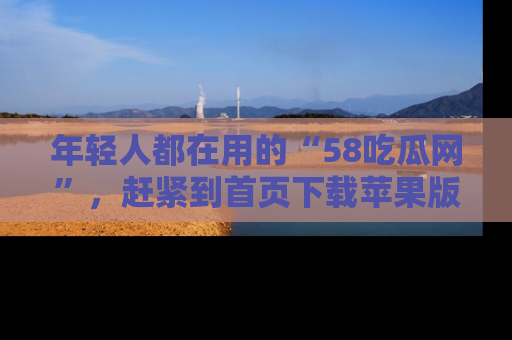 年轻人都在用的“58吃瓜网”，赶紧到首页下载苹果版吧！