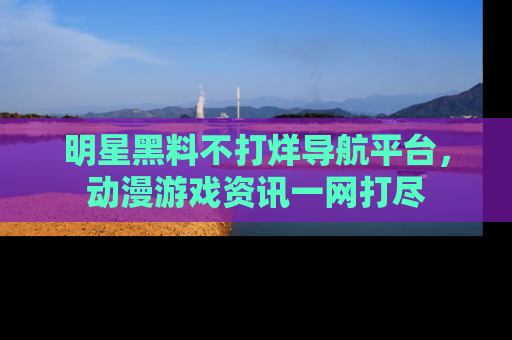 明星黑料不打烊导航平台，动漫游戏资讯一网打尽