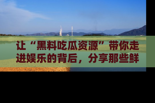 让“黑料吃瓜资源”带你走进娱乐的背后，分享那些鲜为人知的黑料，成为吃瓜界的资深玩家！