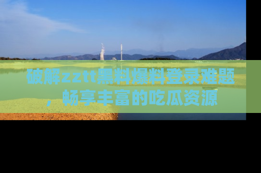 破解zztt黑料爆料登录难题，畅享丰富的吃瓜资源