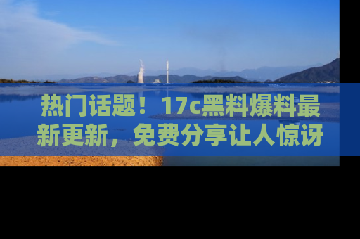 热门话题！17c黑料爆料最新更新，免费分享让人惊讶的事实！
