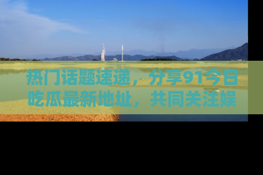 热门话题速递，分享91今日吃瓜最新地址，共同关注娱乐圈的风云变幻！