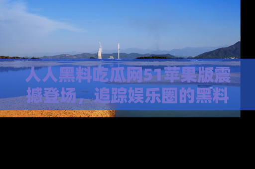 人人黑料吃瓜网51苹果版震撼登场，追踪娱乐圈的黑料与热闻