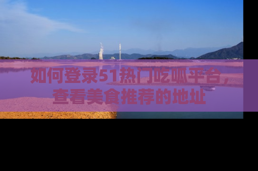 如何登录51热门吃呱平台，查看美食推荐的地址