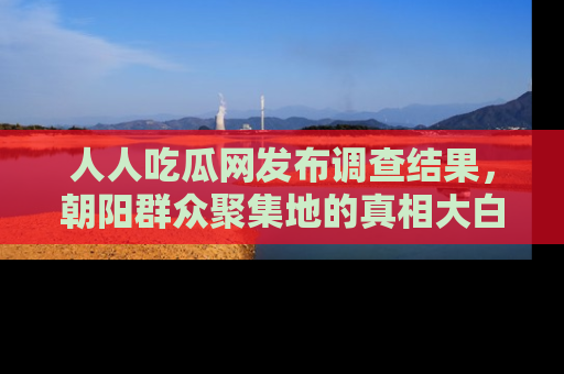人人吃瓜网发布调查结果,朝阳群众聚集地的真相大白