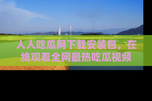 人人吃瓜网下载安装包，在线观看全网最热吃瓜视频