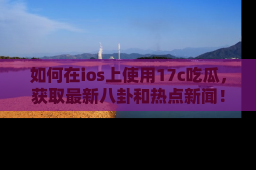 如何在ios上使用17c吃瓜，获取最新八卦和热点新闻！