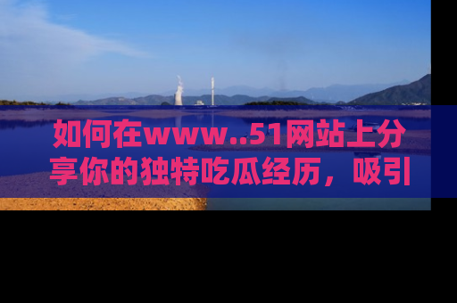 如何在www..51网站上分享你的独特吃瓜经历，吸引更多用户关注