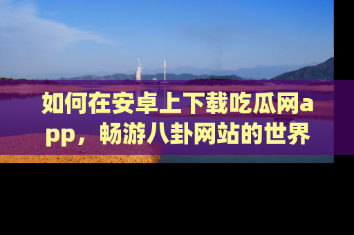 如何在安卓上下载吃瓜网app,畅游八卦网站的世界