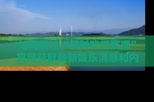 如何通过“黑料吃瓜资源”官网获取最新娱乐消息和内幕爆料