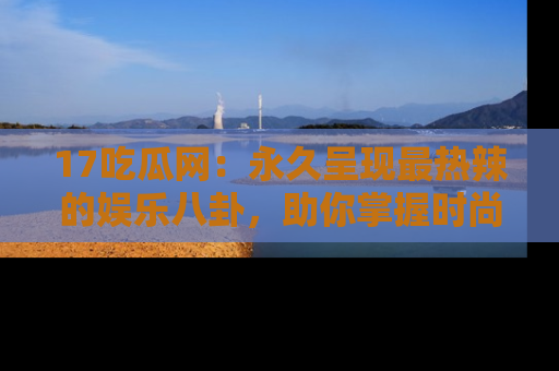 17吃瓜网:永久呈现最热辣的娱乐八卦,助你掌握时尚趋势