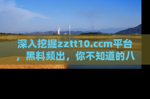 深入挖掘zztt10.ccm平台,黑料频出,你不知道的八卦尽在其中!