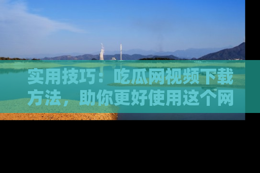 实用技巧：吃瓜网视频下载方法，助你更好使用这个网站