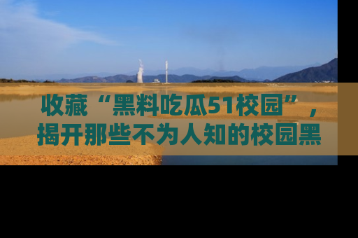 收藏“黑料吃瓜51校园”，揭开那些不为人知的校园黑幕！