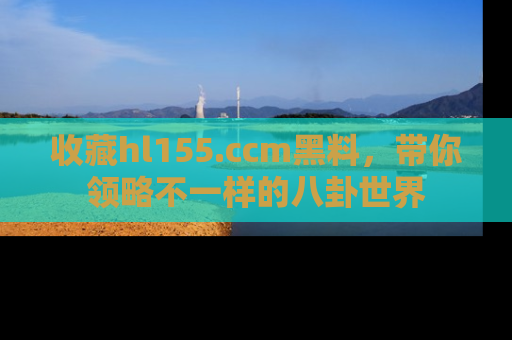 收藏hl155.ccm黑料，带你领略不一样的八卦世界