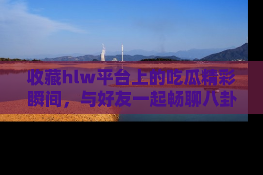 收藏hlw平台上的吃瓜精彩瞬间，与好友一起畅聊八卦趣闻！