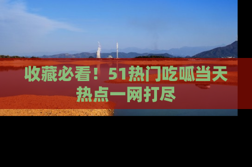 收藏必看！51热门吃呱当天热点一网打尽