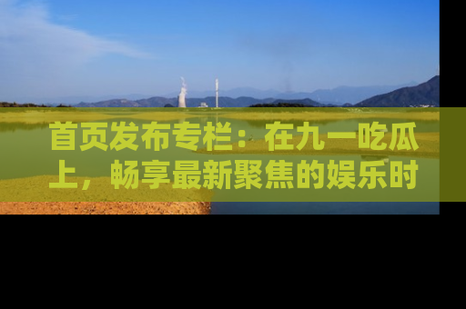 首页发布专栏：在九一吃瓜上，畅享最新聚焦的娱乐时讯