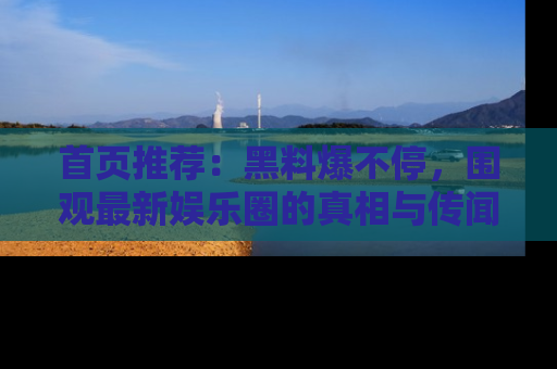 首页推荐：黑料爆不停，围观最新娱乐圈的真相与传闻