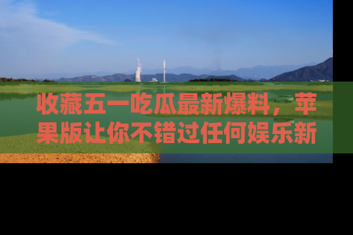 收藏五一吃瓜最新爆料，苹果版让你不错过任何娱乐新闻