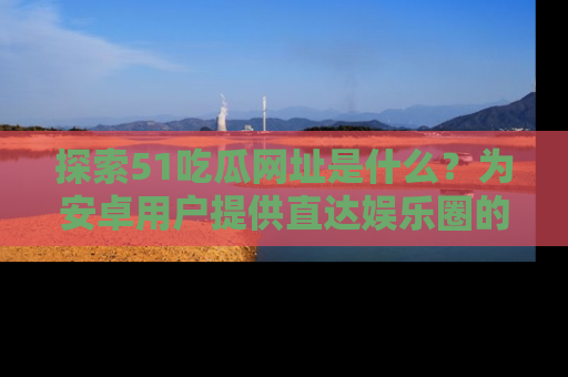 探索51吃瓜网址是什么?为安卓用户提供直达娱乐圈的途径