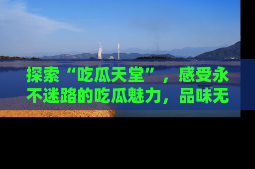 探索“吃瓜天堂”,感受永不迷路的吃瓜魅力,品味无尽的美食!
