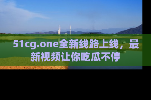 51cg.one全新线路上线,最新视频让你吃瓜不停