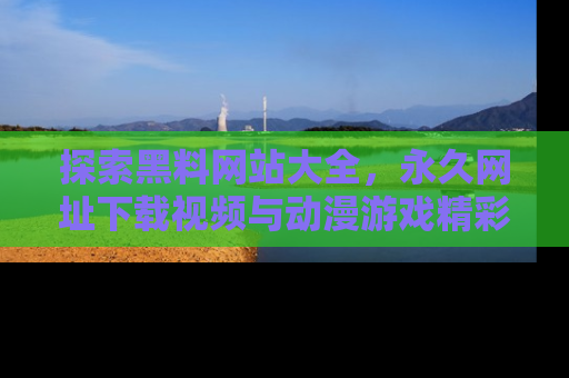 探索黑料网站大全，永久网址下载视频与动漫游戏精彩瞬间！
