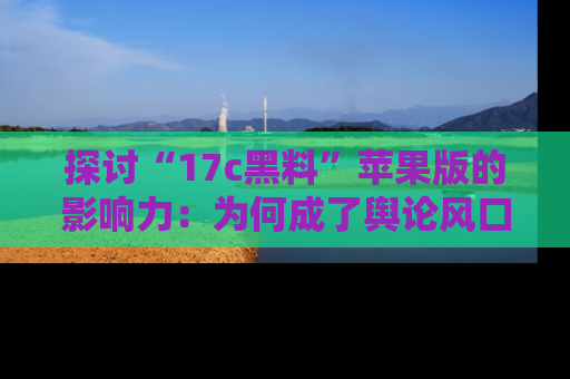 探讨“17c黑料”苹果版的影响力：为何成了舆论风口？