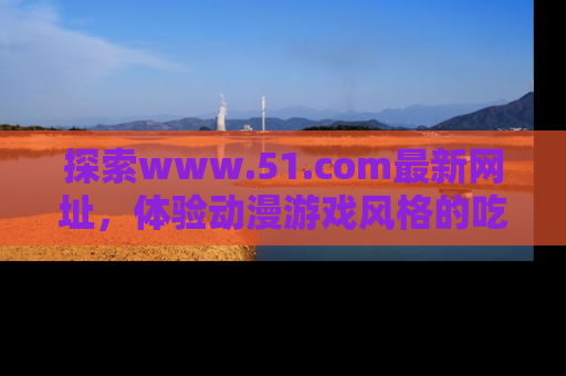 探索www.51.com最新网址，体验动漫游戏风格的吃瓜乐趣！