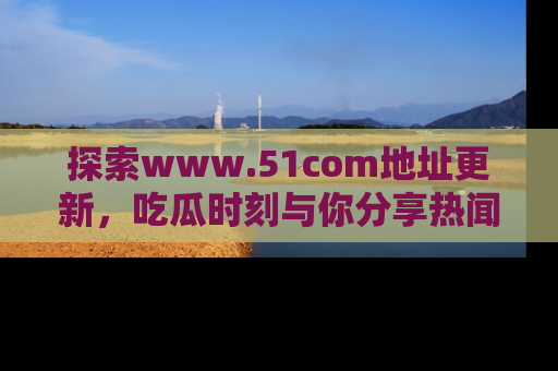 探索www.51com地址更新，吃瓜时刻与你分享热闻