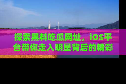 探索黑料吃瓜网址，iOS平台带你走入明星背后的精彩故事！