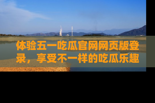 体验五一吃瓜官网网页版登录，享受不一样的吃瓜乐趣与互动体验