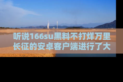 听说166su黑料不打烊万里长征的安卓客户端进行了大更新，八卦内容更加精彩与丰富！