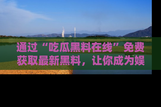 通过“吃瓜黑料在线”免费获取最新黑料，让你成为娱乐圈的内幕专家！