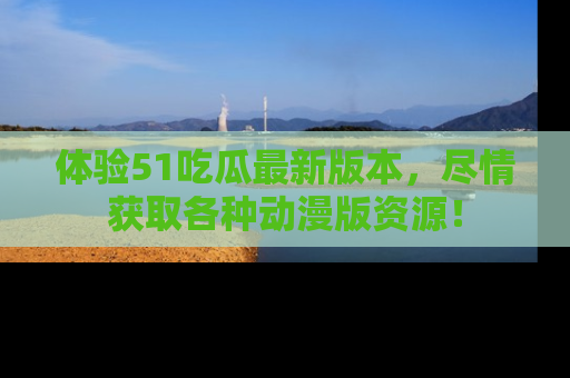 体验51吃瓜最新版本，尽情获取各种动漫版资源！