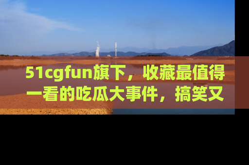51cgfun旗下,收藏最值得一看的吃瓜大事件,搞笑又精彩!