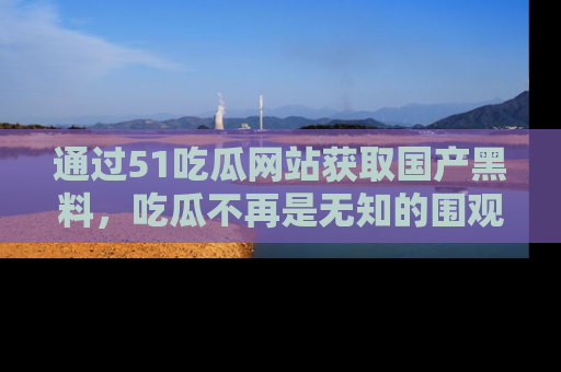 通过51吃瓜网站获取国产黑料，吃瓜不再是无知的围观者