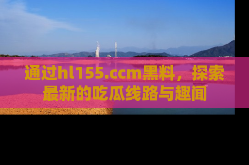 通过hl155.ccm黑料，探索最新的吃瓜线路与趣闻