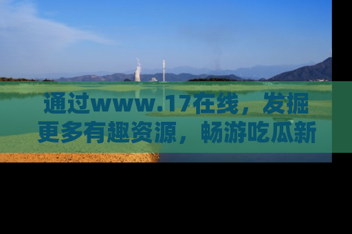 通过www.17在线，发掘更多有趣资源，畅游吃瓜新闻海洋