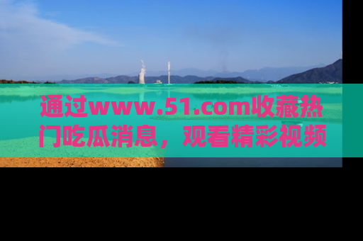 通过www.51.com收藏热门吃瓜消息，观看精彩视频与段子！