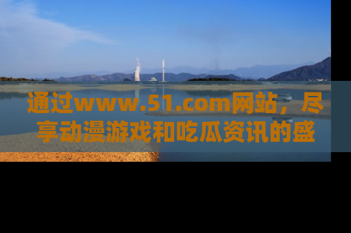 通过www.51.com网站，尽享动漫游戏和吃瓜资讯的盛宴！